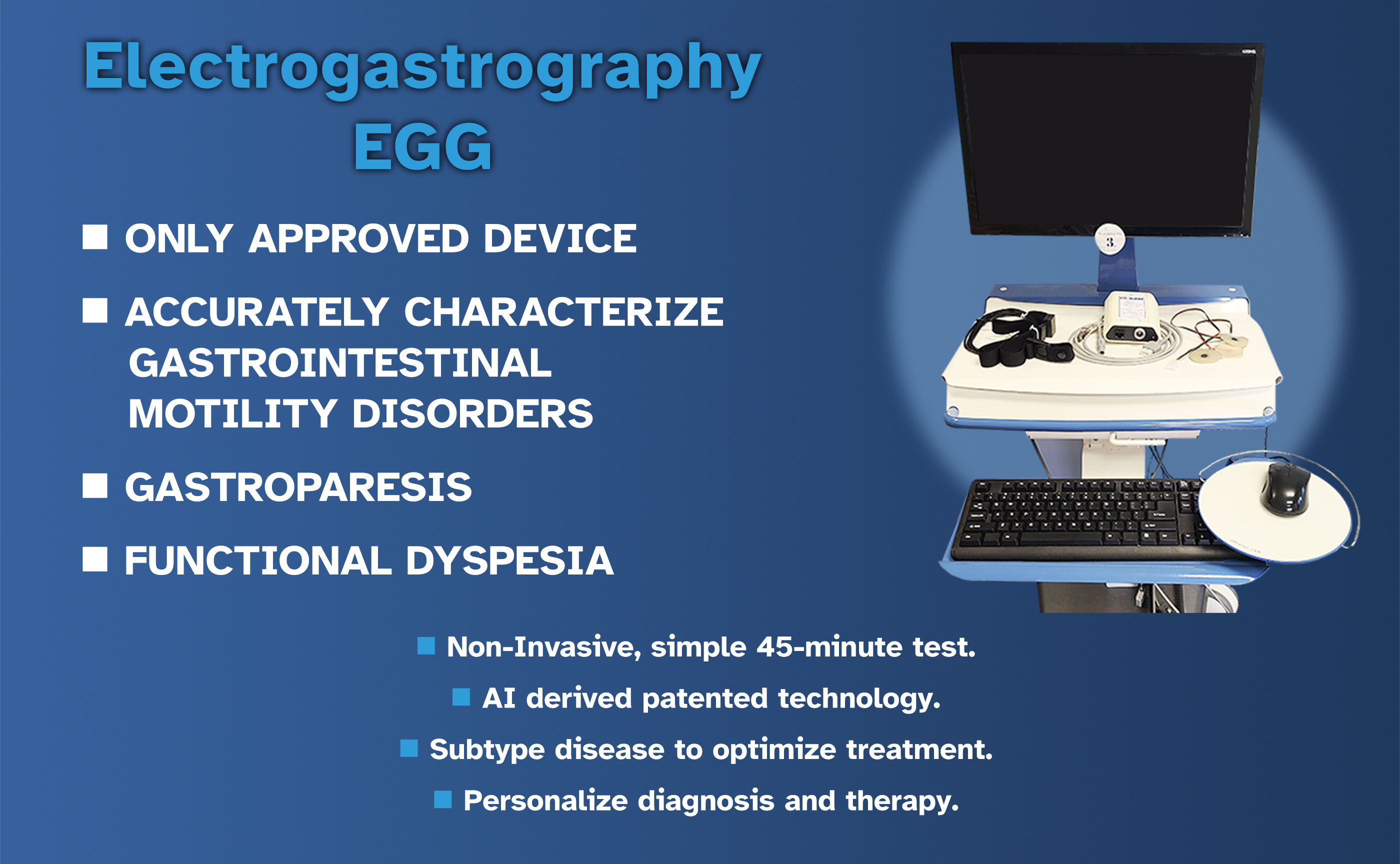 Electrogastrography EGG / ONLY APPROVED DEVICE / ACCURATELY CHARACTERIZE GASTROINTESTINAL MOTILITY DISORDERS / GASTROPARESIS / FUNCTIONAL DYSPESIA / ONLY NON-INVASIVE DIAGNOSTIC TEST FOR ENDOMETRIOSIS / 100% SENSITIVITY / 100% SELECTIVITY || Non-Invasive, simple 45-minute test.  / AI derived patented technology. / Subtype disease to optimize treatment. / Personalize diagnosis and therapy.